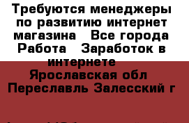 Требуются менеджеры по развитию интернет-магазина - Все города Работа » Заработок в интернете   . Ярославская обл.,Переславль-Залесский г.